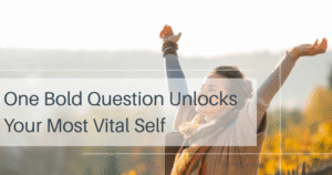 One Bold Question Unlocks Your Most Vital Self